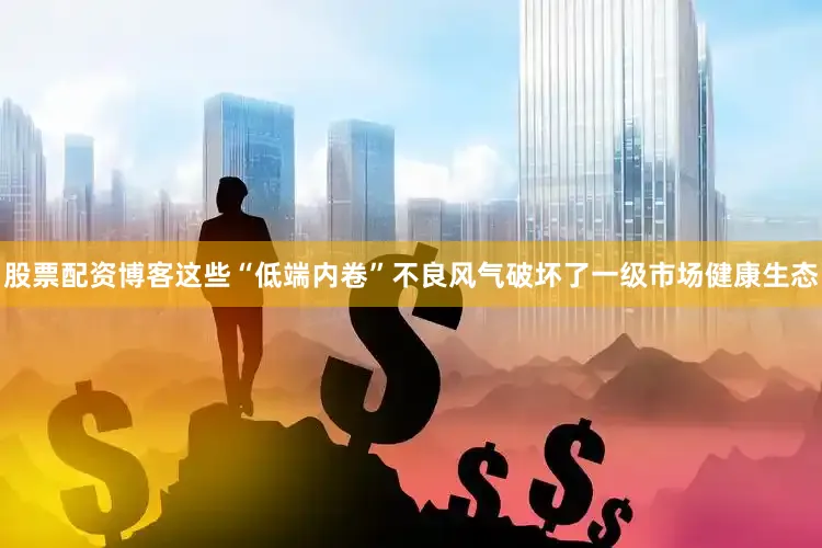 股票配资博客这些“低端内卷”不良风气破坏了一级市场健康生态