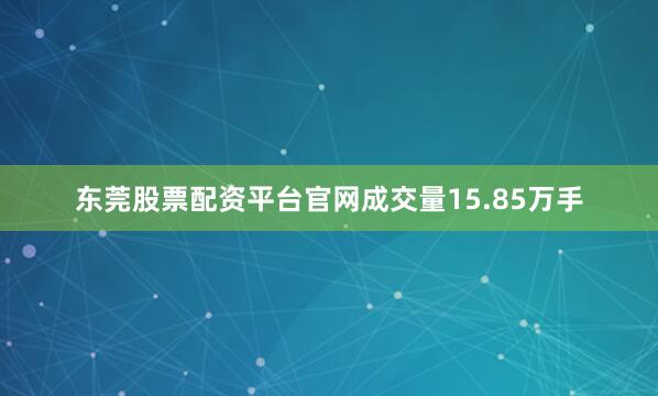 东莞股票配资平台官网成交量15.85万手