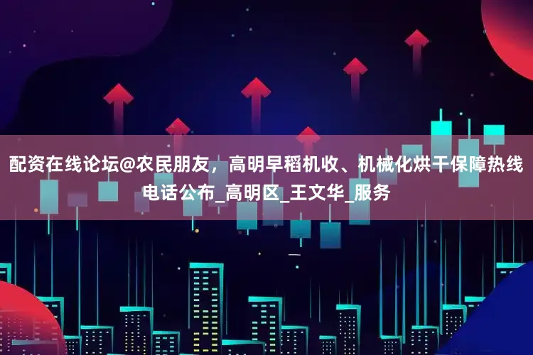 配资在线论坛@农民朋友，高明早稻机收、机械化烘干保障热线电话公布_高明区_王文华_服务