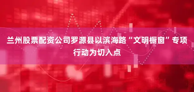 兰州股票配资公司罗源县以滨海路“文明橱窗”专项行动为切入点
