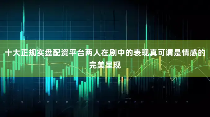 十大正规实盘配资平台两人在剧中的表现真可谓是情感的完美呈现