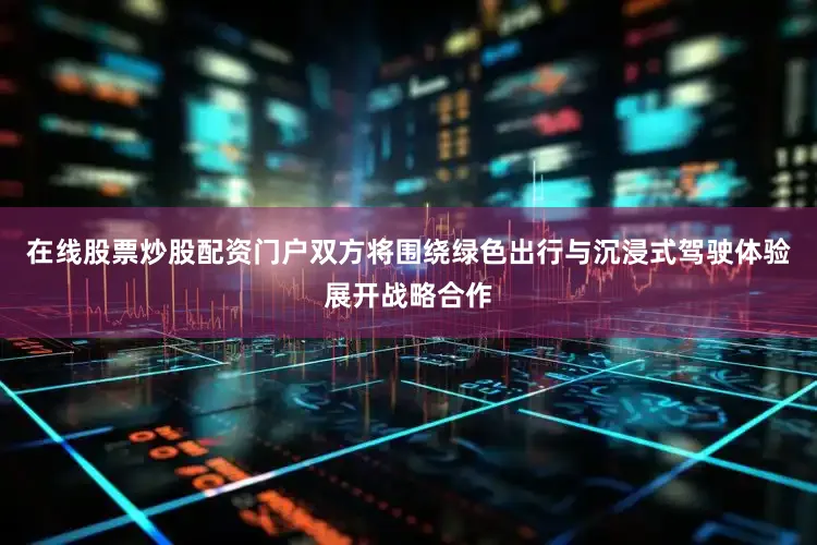 在线股票炒股配资门户双方将围绕绿色出行与沉浸式驾驶体验展开战略合作