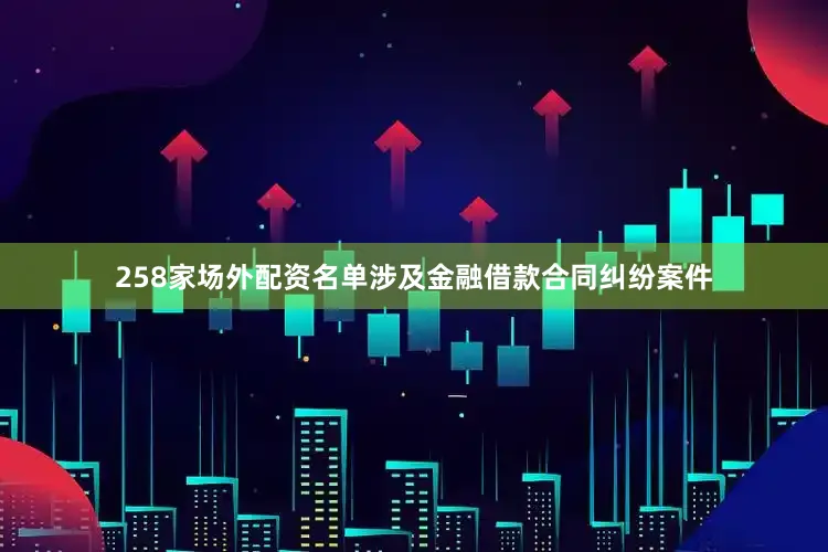 258家场外配资名单涉及金融借款合同纠纷案件