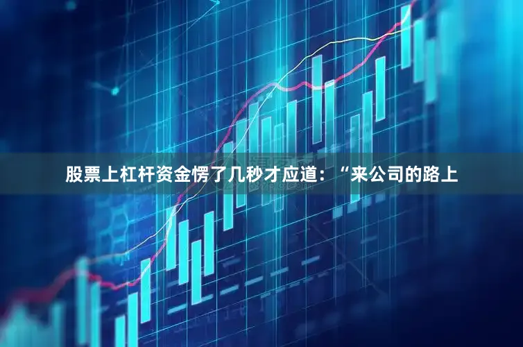 股票上杠杆资金愣了几秒才应道：“来公司的路上