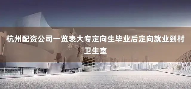 杭州配资公司一览表大专定向生毕业后定向就业到村卫生室