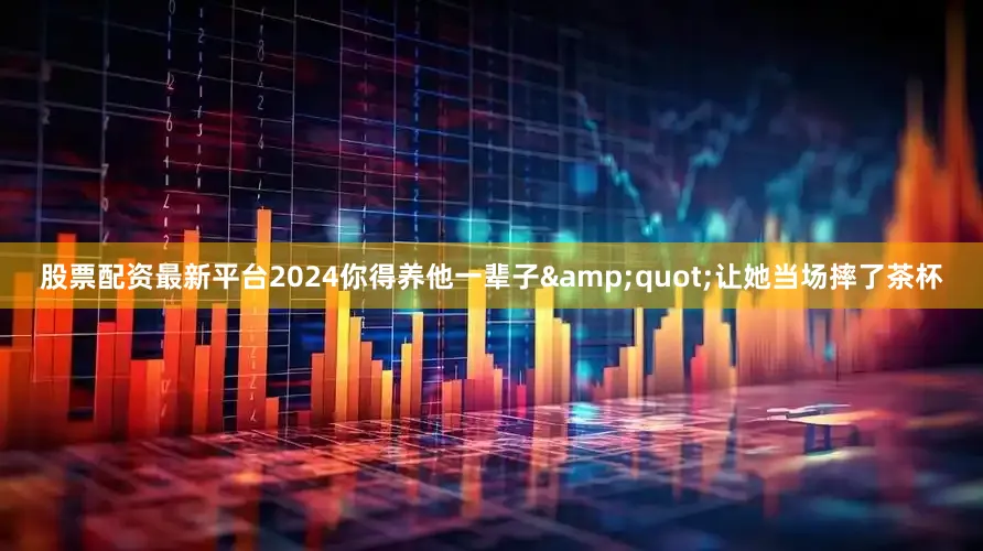 股票配资最新平台2024你得养他一辈子&quot;让她当场摔了茶杯