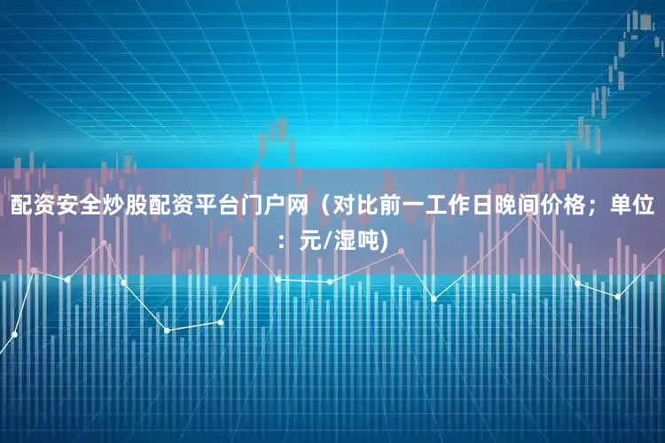 配资安全炒股配资平台门户网（对比前一工作日晚间价格；单位：元/湿吨)