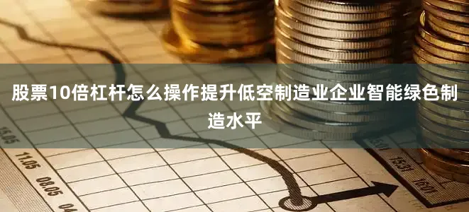 股票10倍杠杆怎么操作提升低空制造业企业智能绿色制造水平