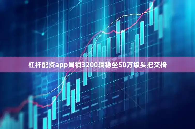杠杆配资app周销3200辆稳坐50万级头把交椅