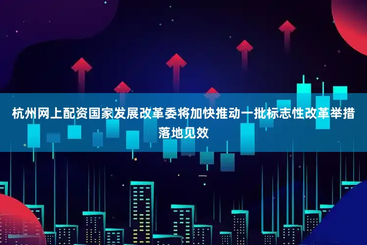 杭州网上配资国家发展改革委将加快推动一批标志性改革举措落地见效