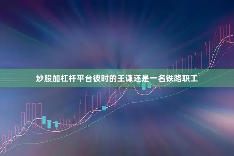 炒股加杠杆平台彼时的王谦还是一名铁路职工