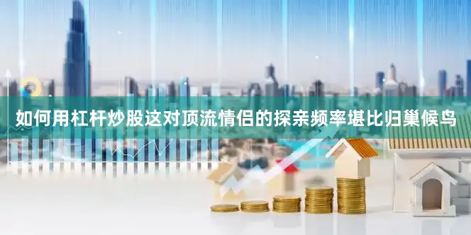 如何用杠杆炒股这对顶流情侣的探亲频率堪比归巢候鸟