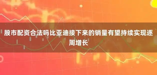 股市配资合法吗比亚迪接下来的销量有望持续实现逐周增长