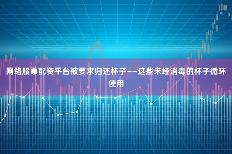 网络股票配资平台被要求归还杯子——这些未经消毒的杯子循环使用