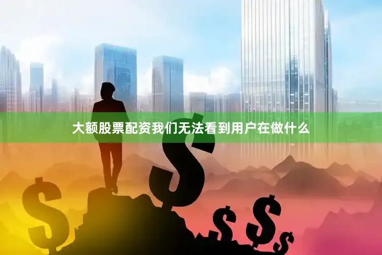 大额股票配资我们无法看到用户在做什么